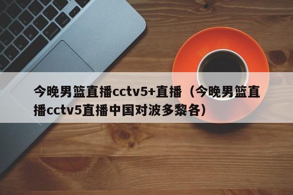 今晚男篮直播cctv5+直播（今晚男篮直播cctv5直播中国对波多黎各）