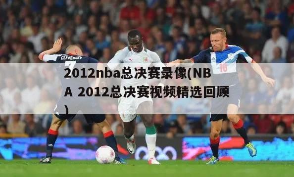 2012nba总决赛录像(NBA 2012总决赛视频精选回顾)